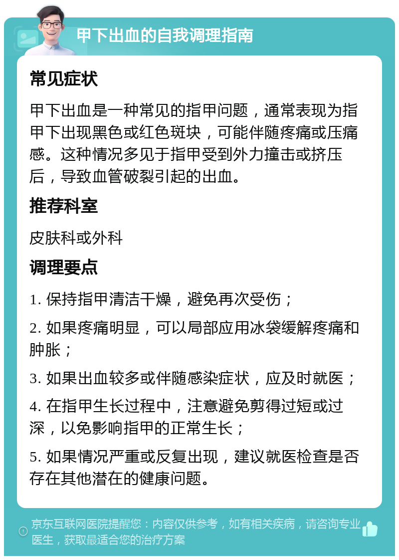 甲下出血的自我调理指南 常见症状 甲下出血是一种常见的指甲问题，通常表现为指甲下出现黑色或红色斑块，可能伴随疼痛或压痛感。这种情况多见于指甲受到外力撞击或挤压后，导致血管破裂引起的出血。 推荐科室 皮肤科或外科 调理要点 1. 保持指甲清洁干燥，避免再次受伤； 2. 如果疼痛明显，可以局部应用冰袋缓解疼痛和肿胀； 3. 如果出血较多或伴随感染症状，应及时就医； 4. 在指甲生长过程中，注意避免剪得过短或过深，以免影响指甲的正常生长； 5. 如果情况严重或反复出现，建议就医检查是否存在其他潜在的健康问题。