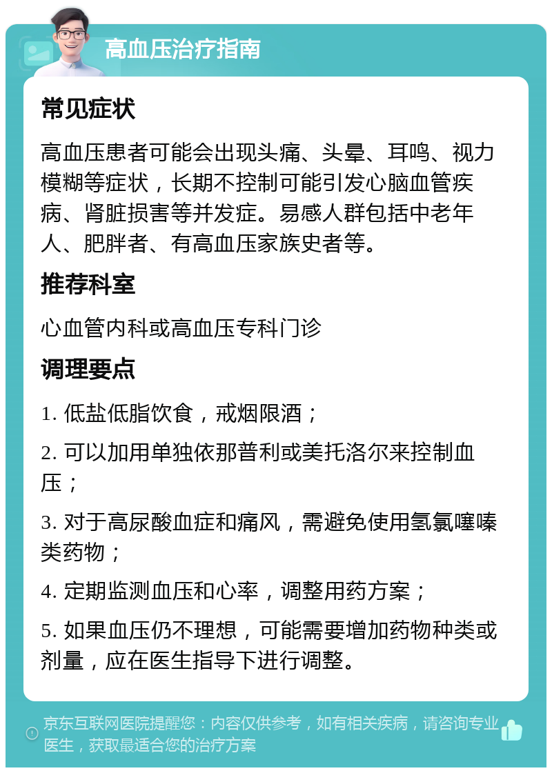 高血压治疗指南 常见症状 高血压患者可能会出现头痛、头晕、耳鸣、视力模糊等症状，长期不控制可能引发心脑血管疾病、肾脏损害等并发症。易感人群包括中老年人、肥胖者、有高血压家族史者等。 推荐科室 心血管内科或高血压专科门诊 调理要点 1. 低盐低脂饮食，戒烟限酒； 2. 可以加用单独依那普利或美托洛尔来控制血压； 3. 对于高尿酸血症和痛风，需避免使用氢氯噻嗪类药物； 4. 定期监测血压和心率，调整用药方案； 5. 如果血压仍不理想，可能需要增加药物种类或剂量，应在医生指导下进行调整。