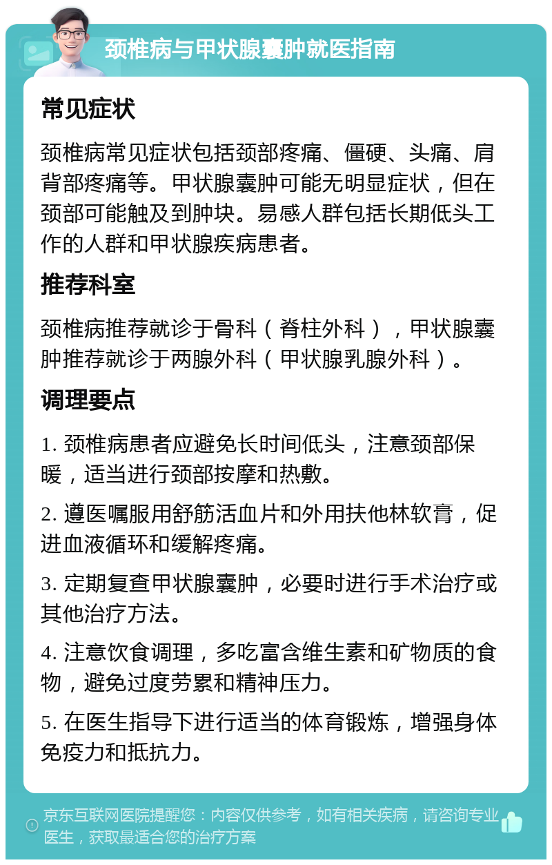 颈椎病与甲状腺囊肿就医指南 常见症状 颈椎病常见症状包括颈部疼痛、僵硬、头痛、肩背部疼痛等。甲状腺囊肿可能无明显症状，但在颈部可能触及到肿块。易感人群包括长期低头工作的人群和甲状腺疾病患者。 推荐科室 颈椎病推荐就诊于骨科（脊柱外科），甲状腺囊肿推荐就诊于两腺外科（甲状腺乳腺外科）。 调理要点 1. 颈椎病患者应避免长时间低头，注意颈部保暖，适当进行颈部按摩和热敷。 2. 遵医嘱服用舒筋活血片和外用扶他林软膏，促进血液循环和缓解疼痛。 3. 定期复查甲状腺囊肿，必要时进行手术治疗或其他治疗方法。 4. 注意饮食调理，多吃富含维生素和矿物质的食物，避免过度劳累和精神压力。 5. 在医生指导下进行适当的体育锻炼，增强身体免疫力和抵抗力。