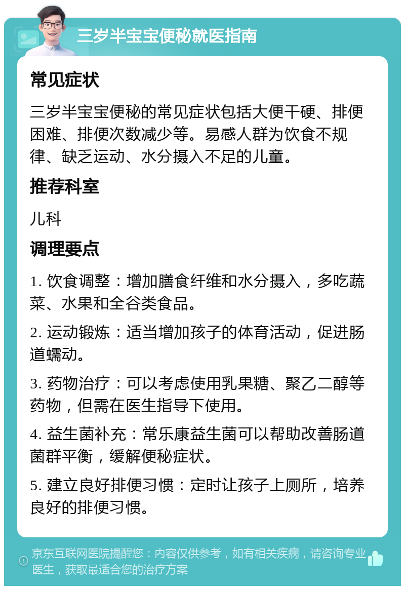 三岁半宝宝便秘就医指南 常见症状 三岁半宝宝便秘的常见症状包括大便干硬、排便困难、排便次数减少等。易感人群为饮食不规律、缺乏运动、水分摄入不足的儿童。 推荐科室 儿科 调理要点 1. 饮食调整：增加膳食纤维和水分摄入，多吃蔬菜、水果和全谷类食品。 2. 运动锻炼：适当增加孩子的体育活动，促进肠道蠕动。 3. 药物治疗：可以考虑使用乳果糖、聚乙二醇等药物，但需在医生指导下使用。 4. 益生菌补充：常乐康益生菌可以帮助改善肠道菌群平衡，缓解便秘症状。 5. 建立良好排便习惯：定时让孩子上厕所，培养良好的排便习惯。