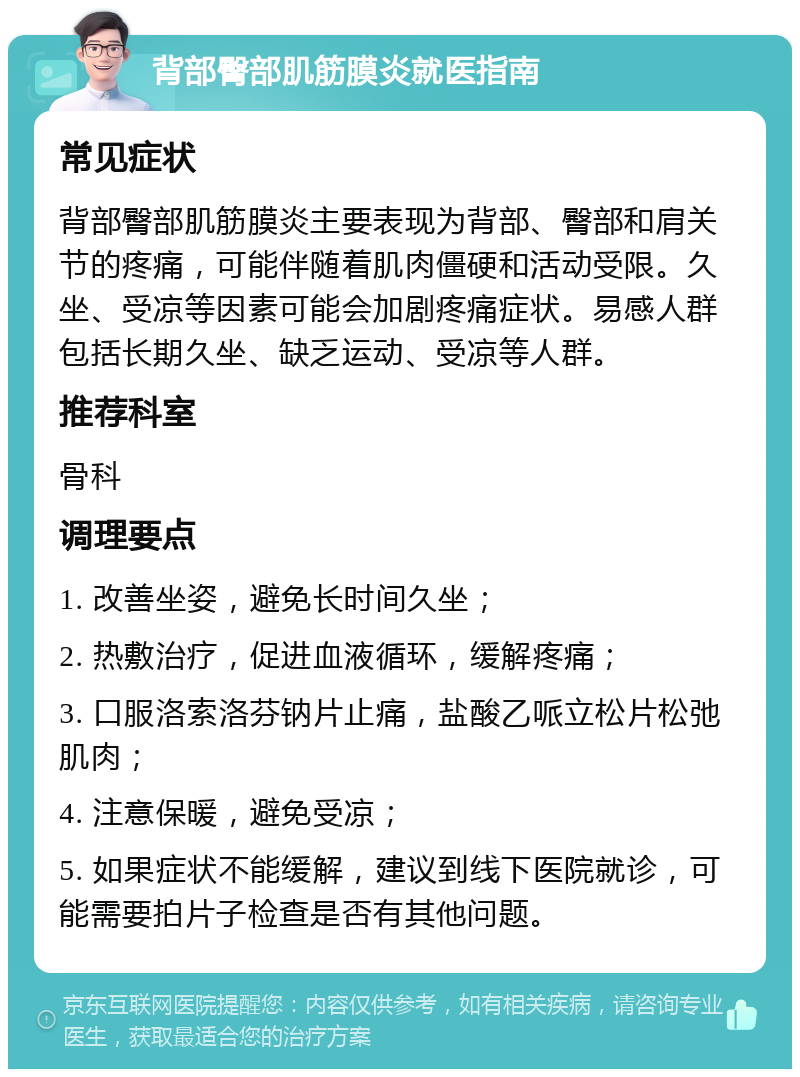 背部臀部肌筋膜炎就医指南 常见症状 背部臀部肌筋膜炎主要表现为背部、臀部和肩关节的疼痛，可能伴随着肌肉僵硬和活动受限。久坐、受凉等因素可能会加剧疼痛症状。易感人群包括长期久坐、缺乏运动、受凉等人群。 推荐科室 骨科 调理要点 1. 改善坐姿，避免长时间久坐； 2. 热敷治疗，促进血液循环，缓解疼痛； 3. 口服洛索洛芬钠片止痛，盐酸乙哌立松片松弛肌肉； 4. 注意保暖，避免受凉； 5. 如果症状不能缓解，建议到线下医院就诊，可能需要拍片子检查是否有其他问题。