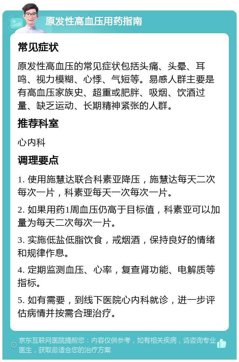 原发性高血压用药指南 常见症状 原发性高血压的常见症状包括头痛、头晕、耳鸣、视力模糊、心悸、气短等。易感人群主要是有高血压家族史、超重或肥胖、吸烟、饮酒过量、缺乏运动、长期精神紧张的人群。 推荐科室 心内科 调理要点 1. 使用施慧达联合科素亚降压，施慧达每天二次每次一片，科素亚每天一次每次一片。 2. 如果用药1周血压仍高于目标值，科素亚可以加量为每天二次每次一片。 3. 实施低盐低脂饮食，戒烟酒，保持良好的情绪和规律作息。 4. 定期监测血压、心率，复查肾功能、电解质等指标。 5. 如有需要，到线下医院心内科就诊，进一步评估病情并按需合理治疗。