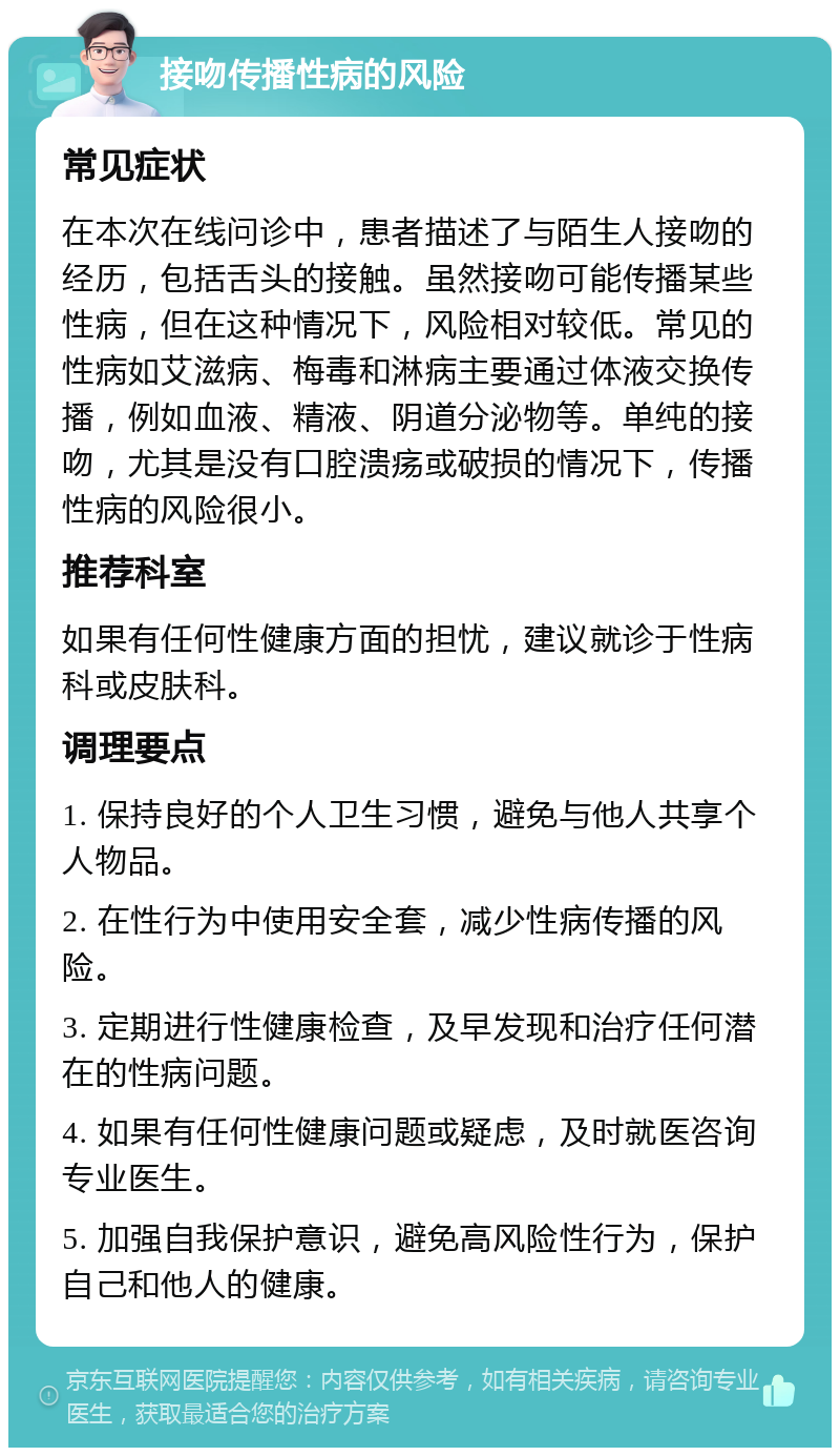 接吻传播性病的风险 常见症状 在本次在线问诊中，患者描述了与陌生人接吻的经历，包括舌头的接触。虽然接吻可能传播某些性病，但在这种情况下，风险相对较低。常见的性病如艾滋病、梅毒和淋病主要通过体液交换传播，例如血液、精液、阴道分泌物等。单纯的接吻，尤其是没有口腔溃疡或破损的情况下，传播性病的风险很小。 推荐科室 如果有任何性健康方面的担忧，建议就诊于性病科或皮肤科。 调理要点 1. 保持良好的个人卫生习惯，避免与他人共享个人物品。 2. 在性行为中使用安全套，减少性病传播的风险。 3. 定期进行性健康检查，及早发现和治疗任何潜在的性病问题。 4. 如果有任何性健康问题或疑虑，及时就医咨询专业医生。 5. 加强自我保护意识，避免高风险性行为，保护自己和他人的健康。