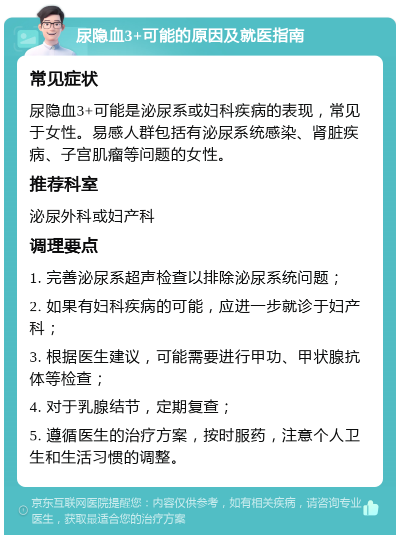 尿隐血3+可能的原因及就医指南 常见症状 尿隐血3+可能是泌尿系或妇科疾病的表现，常见于女性。易感人群包括有泌尿系统感染、肾脏疾病、子宫肌瘤等问题的女性。 推荐科室 泌尿外科或妇产科 调理要点 1. 完善泌尿系超声检查以排除泌尿系统问题； 2. 如果有妇科疾病的可能，应进一步就诊于妇产科； 3. 根据医生建议，可能需要进行甲功、甲状腺抗体等检查； 4. 对于乳腺结节，定期复查； 5. 遵循医生的治疗方案，按时服药，注意个人卫生和生活习惯的调整。