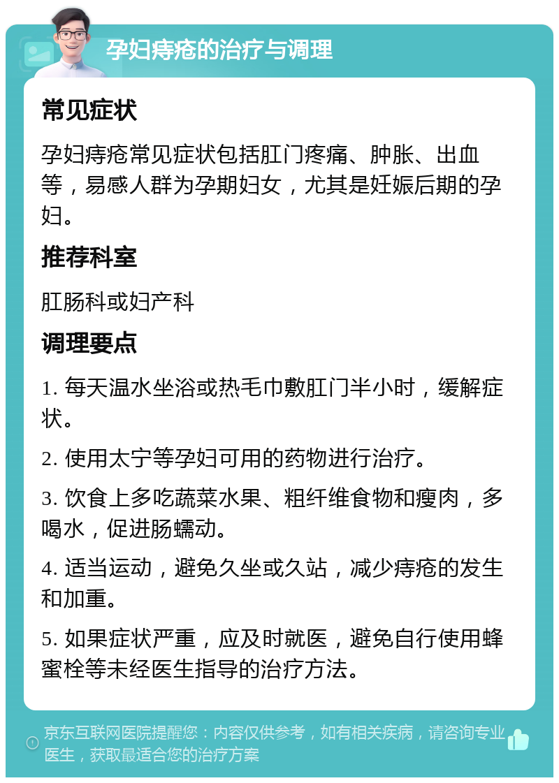 孕妇痔疮的治疗与调理 常见症状 孕妇痔疮常见症状包括肛门疼痛、肿胀、出血等，易感人群为孕期妇女，尤其是妊娠后期的孕妇。 推荐科室 肛肠科或妇产科 调理要点 1. 每天温水坐浴或热毛巾敷肛门半小时，缓解症状。 2. 使用太宁等孕妇可用的药物进行治疗。 3. 饮食上多吃蔬菜水果、粗纤维食物和瘦肉，多喝水，促进肠蠕动。 4. 适当运动，避免久坐或久站，减少痔疮的发生和加重。 5. 如果症状严重，应及时就医，避免自行使用蜂蜜栓等未经医生指导的治疗方法。