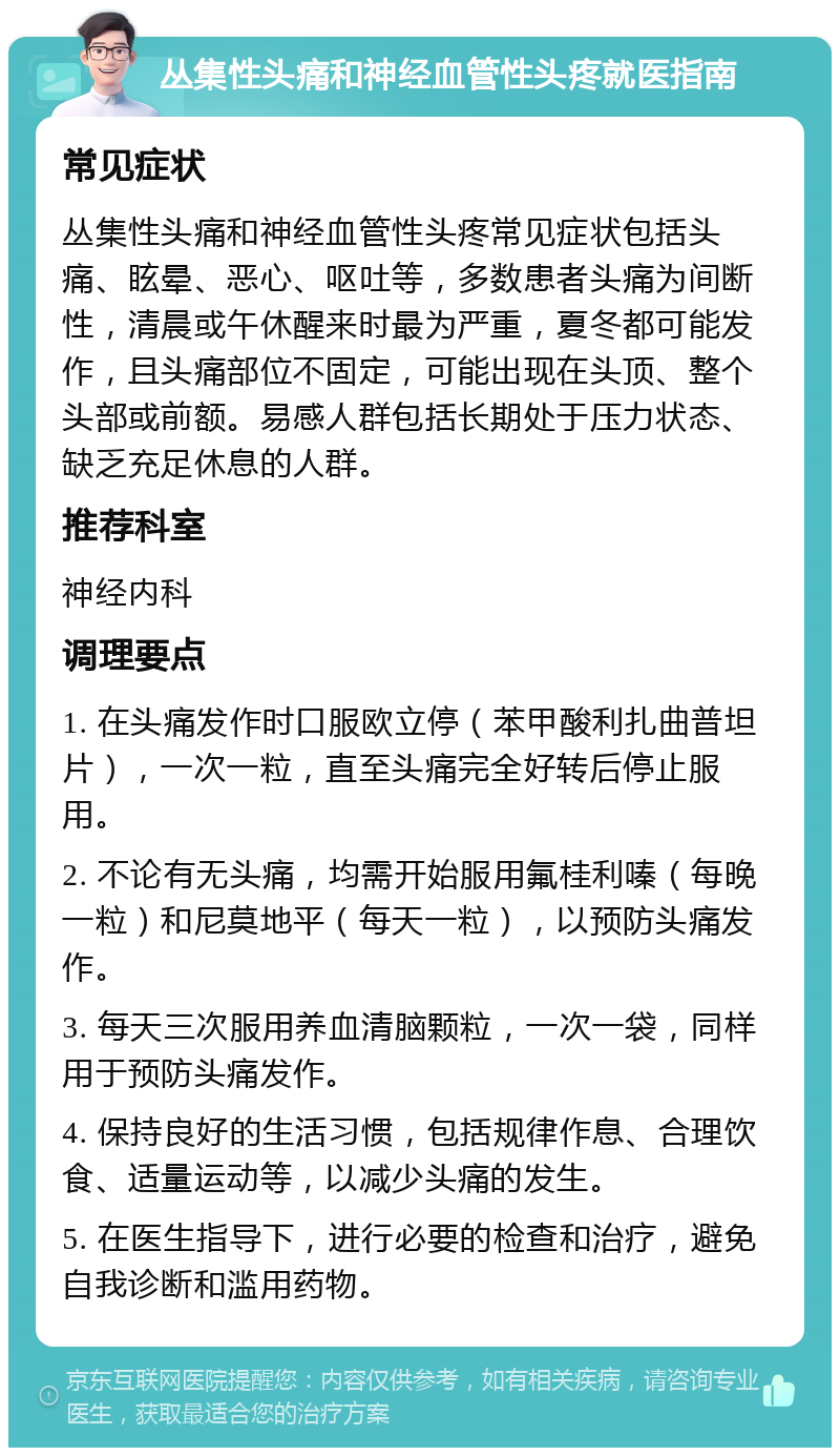 丛集性头痛和神经血管性头疼就医指南 常见症状 丛集性头痛和神经血管性头疼常见症状包括头痛、眩晕、恶心、呕吐等，多数患者头痛为间断性，清晨或午休醒来时最为严重，夏冬都可能发作，且头痛部位不固定，可能出现在头顶、整个头部或前额。易感人群包括长期处于压力状态、缺乏充足休息的人群。 推荐科室 神经内科 调理要点 1. 在头痛发作时口服欧立停（苯甲酸利扎曲普坦片），一次一粒，直至头痛完全好转后停止服用。 2. 不论有无头痛，均需开始服用氟桂利嗪（每晚一粒）和尼莫地平（每天一粒），以预防头痛发作。 3. 每天三次服用养血清脑颗粒，一次一袋，同样用于预防头痛发作。 4. 保持良好的生活习惯，包括规律作息、合理饮食、适量运动等，以减少头痛的发生。 5. 在医生指导下，进行必要的检查和治疗，避免自我诊断和滥用药物。