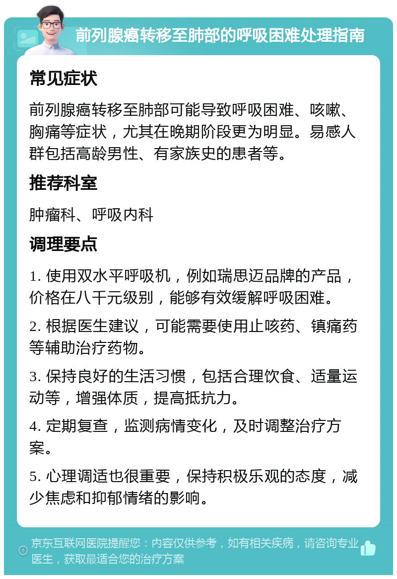 前列腺癌转移至肺部的呼吸困难处理指南 常见症状 前列腺癌转移至肺部可能导致呼吸困难、咳嗽、胸痛等症状，尤其在晚期阶段更为明显。易感人群包括高龄男性、有家族史的患者等。 推荐科室 肿瘤科、呼吸内科 调理要点 1. 使用双水平呼吸机，例如瑞思迈品牌的产品，价格在八千元级别，能够有效缓解呼吸困难。 2. 根据医生建议，可能需要使用止咳药、镇痛药等辅助治疗药物。 3. 保持良好的生活习惯，包括合理饮食、适量运动等，增强体质，提高抵抗力。 4. 定期复查，监测病情变化，及时调整治疗方案。 5. 心理调适也很重要，保持积极乐观的态度，减少焦虑和抑郁情绪的影响。