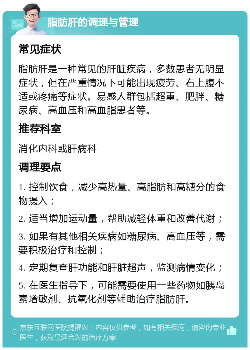 脂肪肝的调理与管理 常见症状 脂肪肝是一种常见的肝脏疾病，多数患者无明显症状，但在严重情况下可能出现疲劳、右上腹不适或疼痛等症状。易感人群包括超重、肥胖、糖尿病、高血压和高血脂患者等。 推荐科室 消化内科或肝病科 调理要点 1. 控制饮食，减少高热量、高脂肪和高糖分的食物摄入； 2. 适当增加运动量，帮助减轻体重和改善代谢； 3. 如果有其他相关疾病如糖尿病、高血压等，需要积极治疗和控制； 4. 定期复查肝功能和肝脏超声，监测病情变化； 5. 在医生指导下，可能需要使用一些药物如胰岛素增敏剂、抗氧化剂等辅助治疗脂肪肝。