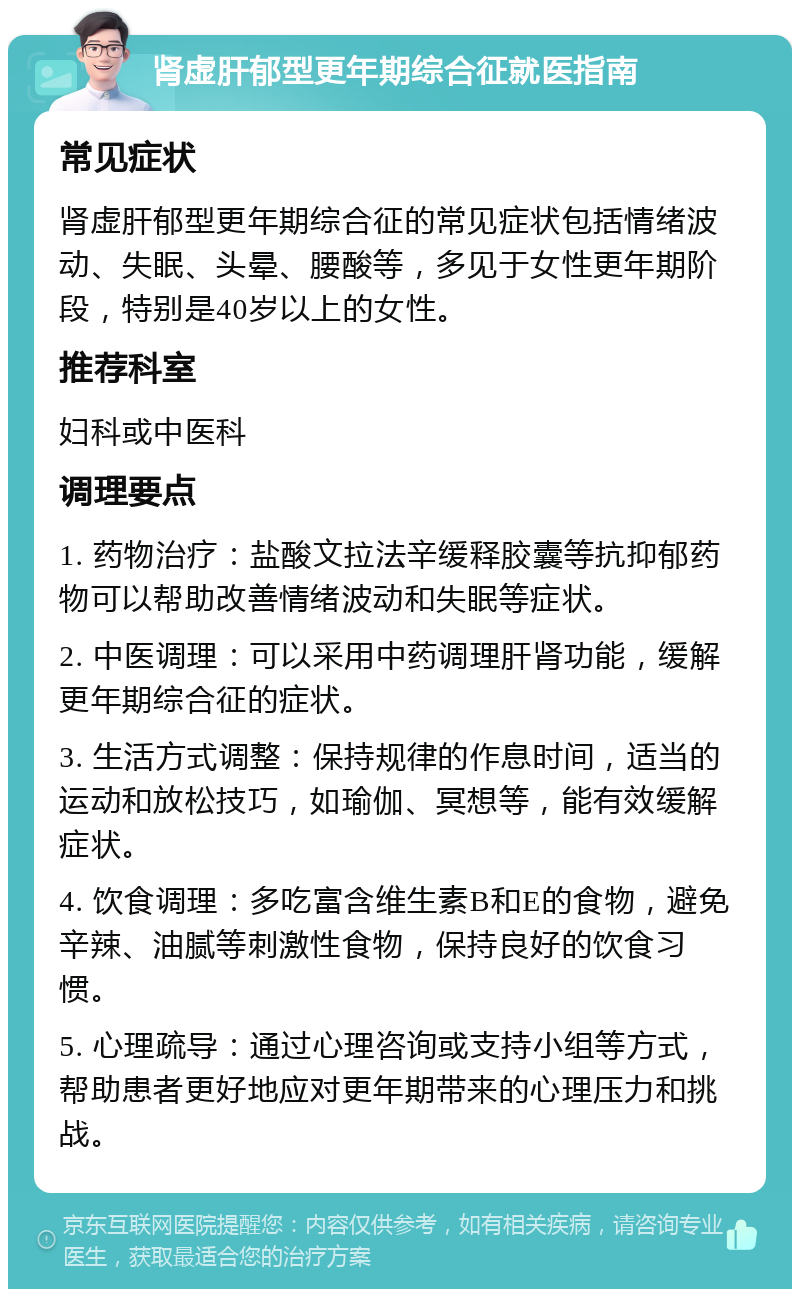 肾虚肝郁型更年期综合征就医指南 常见症状 肾虚肝郁型更年期综合征的常见症状包括情绪波动、失眠、头晕、腰酸等，多见于女性更年期阶段，特别是40岁以上的女性。 推荐科室 妇科或中医科 调理要点 1. 药物治疗：盐酸文拉法辛缓释胶囊等抗抑郁药物可以帮助改善情绪波动和失眠等症状。 2. 中医调理：可以采用中药调理肝肾功能，缓解更年期综合征的症状。 3. 生活方式调整：保持规律的作息时间，适当的运动和放松技巧，如瑜伽、冥想等，能有效缓解症状。 4. 饮食调理：多吃富含维生素B和E的食物，避免辛辣、油腻等刺激性食物，保持良好的饮食习惯。 5. 心理疏导：通过心理咨询或支持小组等方式，帮助患者更好地应对更年期带来的心理压力和挑战。