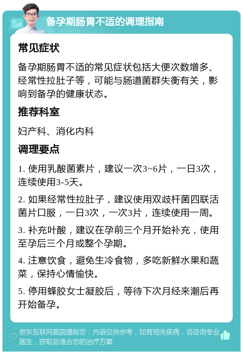 备孕期肠胃不适的调理指南 常见症状 备孕期肠胃不适的常见症状包括大便次数增多、经常性拉肚子等，可能与肠道菌群失衡有关，影响到备孕的健康状态。 推荐科室 妇产科、消化内科 调理要点 1. 使用乳酸菌素片，建议一次3~6片，一日3次，连续使用3-5天。 2. 如果经常性拉肚子，建议使用双歧杆菌四联活菌片口服，一日3次，一次3片，连续使用一周。 3. 补充叶酸，建议在孕前三个月开始补充，使用至孕后三个月或整个孕期。 4. 注意饮食，避免生冷食物，多吃新鲜水果和蔬菜，保持心情愉快。 5. 停用蜂胶女士凝胶后，等待下次月经来潮后再开始备孕。