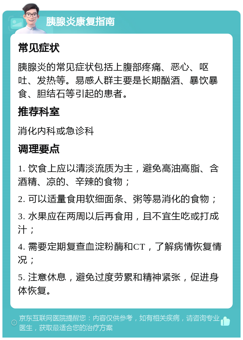 胰腺炎康复指南 常见症状 胰腺炎的常见症状包括上腹部疼痛、恶心、呕吐、发热等。易感人群主要是长期酗酒、暴饮暴食、胆结石等引起的患者。 推荐科室 消化内科或急诊科 调理要点 1. 饮食上应以清淡流质为主，避免高油高脂、含酒精、凉的、辛辣的食物； 2. 可以适量食用软细面条、粥等易消化的食物； 3. 水果应在两周以后再食用，且不宜生吃或打成汁； 4. 需要定期复查血淀粉酶和CT，了解病情恢复情况； 5. 注意休息，避免过度劳累和精神紧张，促进身体恢复。