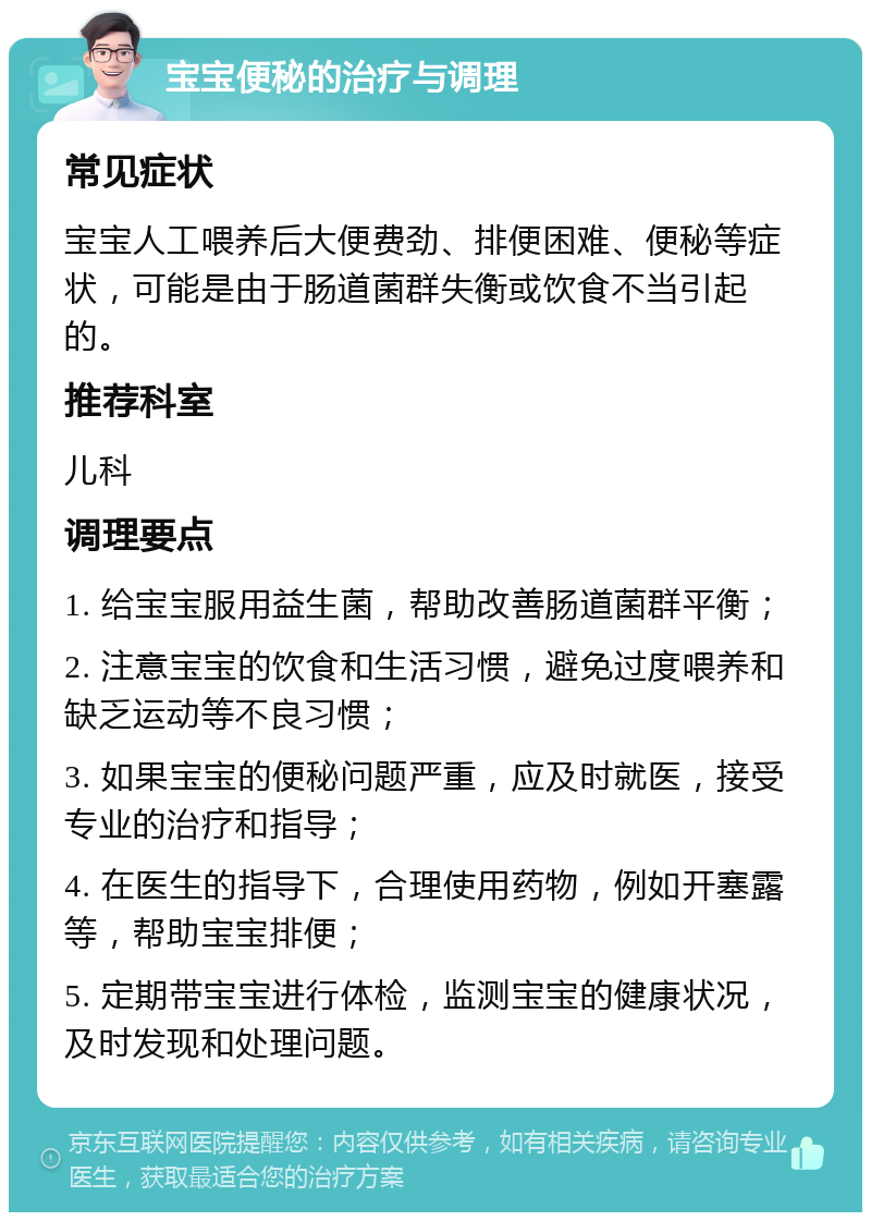 宝宝便秘的治疗与调理 常见症状 宝宝人工喂养后大便费劲、排便困难、便秘等症状，可能是由于肠道菌群失衡或饮食不当引起的。 推荐科室 儿科 调理要点 1. 给宝宝服用益生菌，帮助改善肠道菌群平衡； 2. 注意宝宝的饮食和生活习惯，避免过度喂养和缺乏运动等不良习惯； 3. 如果宝宝的便秘问题严重，应及时就医，接受专业的治疗和指导； 4. 在医生的指导下，合理使用药物，例如开塞露等，帮助宝宝排便； 5. 定期带宝宝进行体检，监测宝宝的健康状况，及时发现和处理问题。