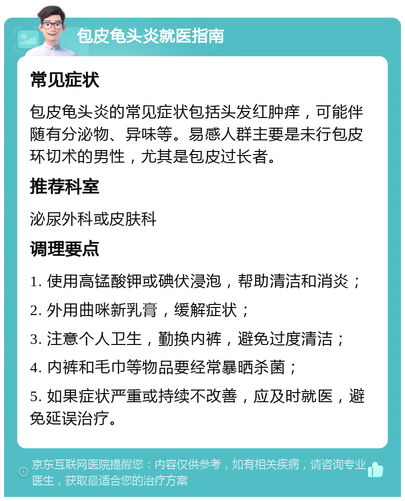 包皮龟头炎就医指南 常见症状 包皮龟头炎的常见症状包括头发红肿痒，可能伴随有分泌物、异味等。易感人群主要是未行包皮环切术的男性，尤其是包皮过长者。 推荐科室 泌尿外科或皮肤科 调理要点 1. 使用高锰酸钾或碘伏浸泡，帮助清洁和消炎； 2. 外用曲咪新乳膏，缓解症状； 3. 注意个人卫生，勤换内裤，避免过度清洁； 4. 内裤和毛巾等物品要经常暴晒杀菌； 5. 如果症状严重或持续不改善，应及时就医，避免延误治疗。