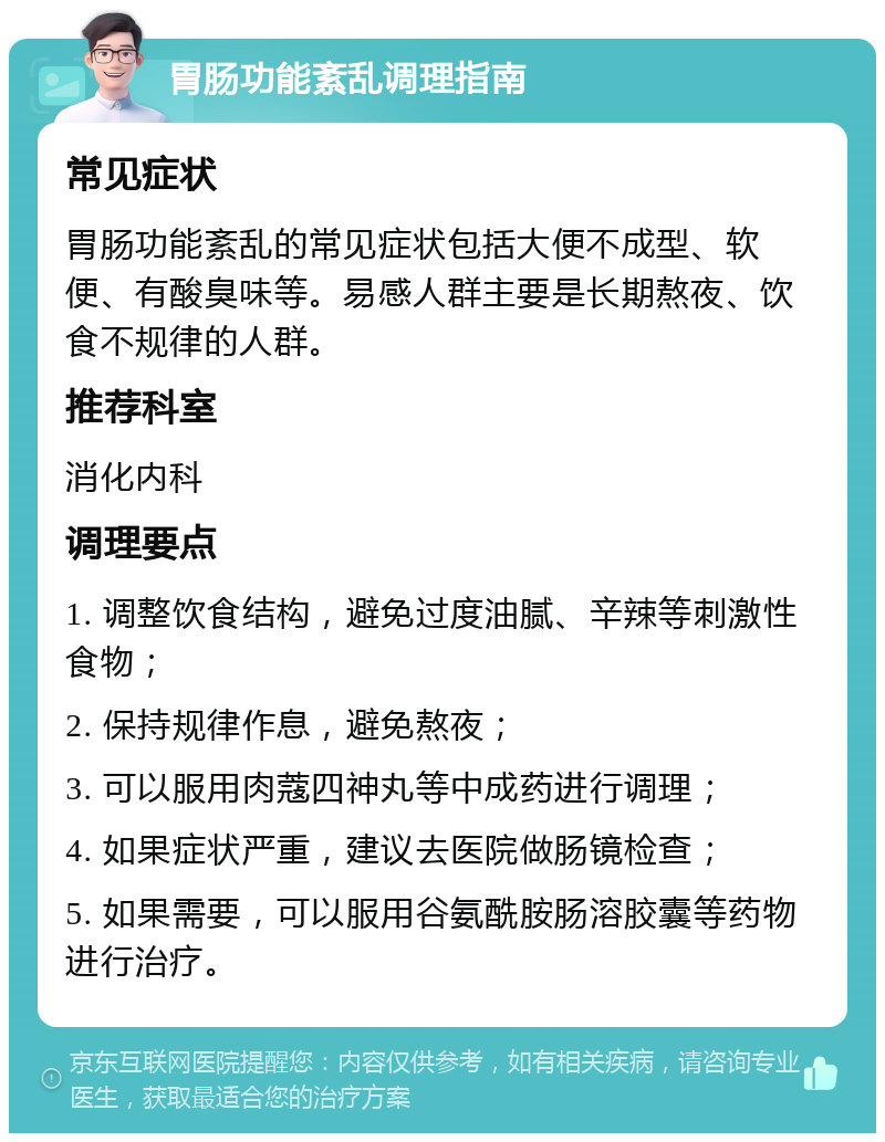 胃肠功能紊乱调理指南 常见症状 胃肠功能紊乱的常见症状包括大便不成型、软便、有酸臭味等。易感人群主要是长期熬夜、饮食不规律的人群。 推荐科室 消化内科 调理要点 1. 调整饮食结构，避免过度油腻、辛辣等刺激性食物； 2. 保持规律作息，避免熬夜； 3. 可以服用肉蔻四神丸等中成药进行调理； 4. 如果症状严重，建议去医院做肠镜检查； 5. 如果需要，可以服用谷氨酰胺肠溶胶囊等药物进行治疗。