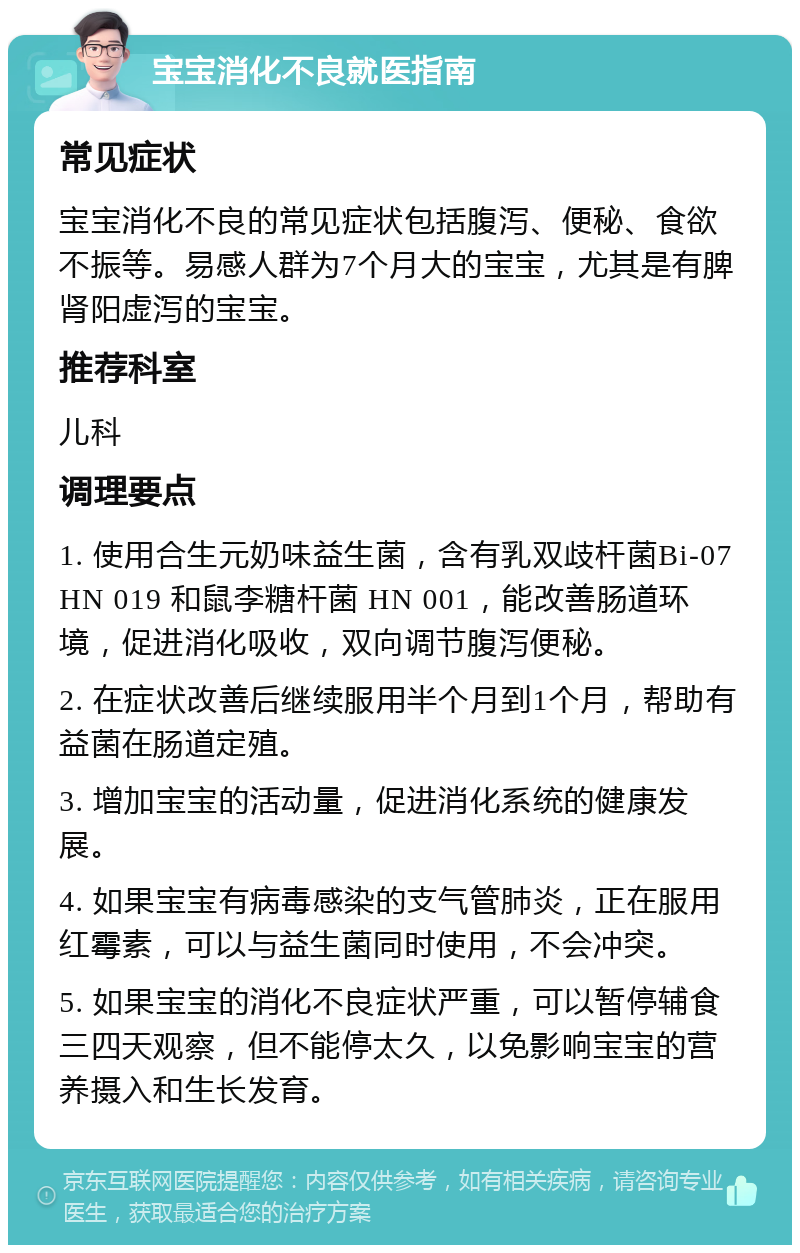 宝宝消化不良就医指南 常见症状 宝宝消化不良的常见症状包括腹泻、便秘、食欲不振等。易感人群为7个月大的宝宝，尤其是有脾肾阳虚泻的宝宝。 推荐科室 儿科 调理要点 1. 使用合生元奶味益生菌，含有乳双歧杆菌Bi-07 HN 019 和鼠李糖杆菌 HN 001，能改善肠道环境，促进消化吸收，双向调节腹泻便秘。 2. 在症状改善后继续服用半个月到1个月，帮助有益菌在肠道定殖。 3. 增加宝宝的活动量，促进消化系统的健康发展。 4. 如果宝宝有病毒感染的支气管肺炎，正在服用红霉素，可以与益生菌同时使用，不会冲突。 5. 如果宝宝的消化不良症状严重，可以暂停辅食三四天观察，但不能停太久，以免影响宝宝的营养摄入和生长发育。