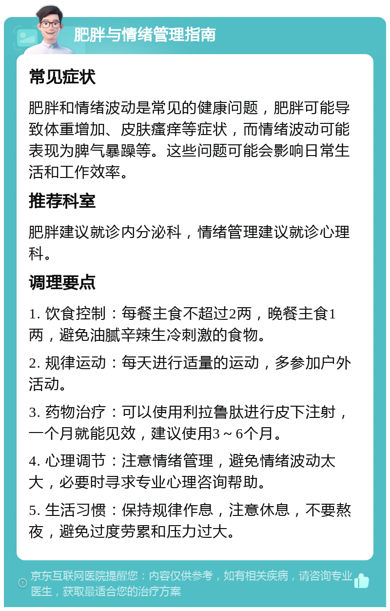 肥胖与情绪管理指南 常见症状 肥胖和情绪波动是常见的健康问题，肥胖可能导致体重增加、皮肤瘙痒等症状，而情绪波动可能表现为脾气暴躁等。这些问题可能会影响日常生活和工作效率。 推荐科室 肥胖建议就诊内分泌科，情绪管理建议就诊心理科。 调理要点 1. 饮食控制：每餐主食不超过2两，晚餐主食1两，避免油腻辛辣生冷刺激的食物。 2. 规律运动：每天进行适量的运动，多参加户外活动。 3. 药物治疗：可以使用利拉鲁肽进行皮下注射，一个月就能见效，建议使用3～6个月。 4. 心理调节：注意情绪管理，避免情绪波动太大，必要时寻求专业心理咨询帮助。 5. 生活习惯：保持规律作息，注意休息，不要熬夜，避免过度劳累和压力过大。