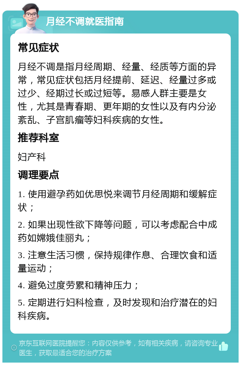 月经不调就医指南 常见症状 月经不调是指月经周期、经量、经质等方面的异常，常见症状包括月经提前、延迟、经量过多或过少、经期过长或过短等。易感人群主要是女性，尤其是青春期、更年期的女性以及有内分泌紊乱、子宫肌瘤等妇科疾病的女性。 推荐科室 妇产科 调理要点 1. 使用避孕药如优思悦来调节月经周期和缓解症状； 2. 如果出现性欲下降等问题，可以考虑配合中成药如嫦娥佳丽丸； 3. 注意生活习惯，保持规律作息、合理饮食和适量运动； 4. 避免过度劳累和精神压力； 5. 定期进行妇科检查，及时发现和治疗潜在的妇科疾病。