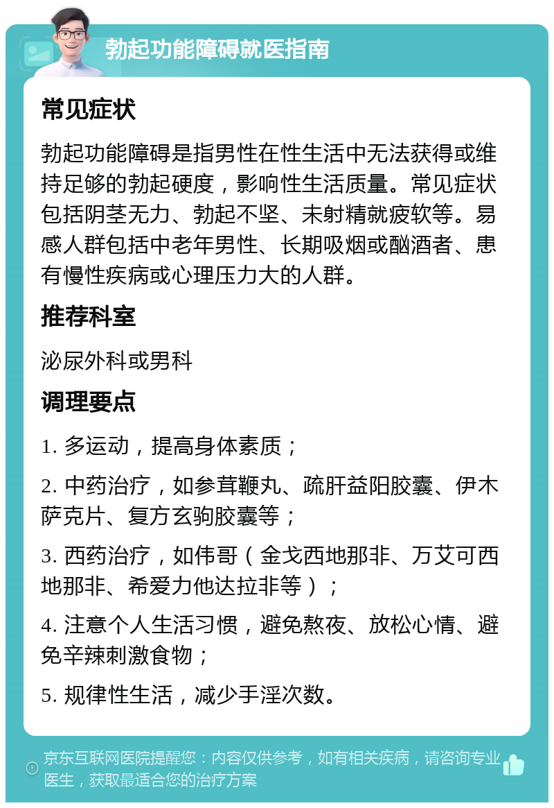 勃起功能障碍就医指南 常见症状 勃起功能障碍是指男性在性生活中无法获得或维持足够的勃起硬度，影响性生活质量。常见症状包括阴茎无力、勃起不坚、未射精就疲软等。易感人群包括中老年男性、长期吸烟或酗酒者、患有慢性疾病或心理压力大的人群。 推荐科室 泌尿外科或男科 调理要点 1. 多运动，提高身体素质； 2. 中药治疗，如参茸鞭丸、疏肝益阳胶囊、伊木萨克片、复方玄驹胶囊等； 3. 西药治疗，如伟哥（金戈西地那非、万艾可西地那非、希爱力他达拉非等）； 4. 注意个人生活习惯，避免熬夜、放松心情、避免辛辣刺激食物； 5. 规律性生活，减少手淫次数。