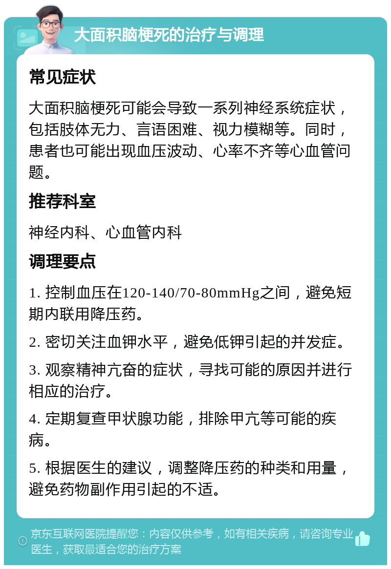 大面积脑梗死的治疗与调理 常见症状 大面积脑梗死可能会导致一系列神经系统症状，包括肢体无力、言语困难、视力模糊等。同时，患者也可能出现血压波动、心率不齐等心血管问题。 推荐科室 神经内科、心血管内科 调理要点 1. 控制血压在120-140/70-80mmHg之间，避免短期内联用降压药。 2. 密切关注血钾水平，避免低钾引起的并发症。 3. 观察精神亢奋的症状，寻找可能的原因并进行相应的治疗。 4. 定期复查甲状腺功能，排除甲亢等可能的疾病。 5. 根据医生的建议，调整降压药的种类和用量，避免药物副作用引起的不适。