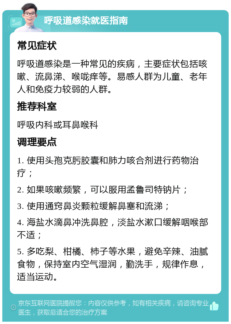 呼吸道感染就医指南 常见症状 呼吸道感染是一种常见的疾病，主要症状包括咳嗽、流鼻涕、喉咙痒等。易感人群为儿童、老年人和免疫力较弱的人群。 推荐科室 呼吸内科或耳鼻喉科 调理要点 1. 使用头孢克肟胶囊和肺力咳合剂进行药物治疗； 2. 如果咳嗽频繁，可以服用孟鲁司特钠片； 3. 使用通窍鼻炎颗粒缓解鼻塞和流涕； 4. 海盐水滴鼻冲洗鼻腔，淡盐水漱口缓解咽喉部不适； 5. 多吃梨、柑橘、柿子等水果，避免辛辣、油腻食物，保持室内空气湿润，勤洗手，规律作息，适当运动。