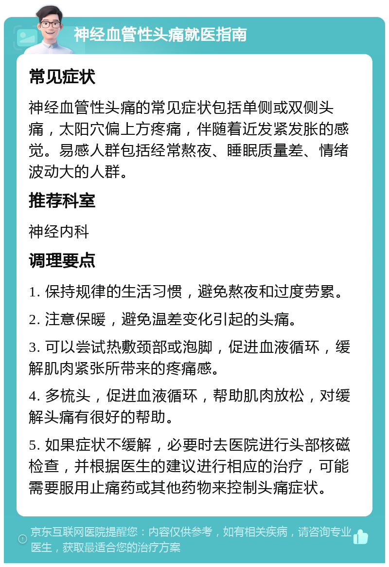 神经血管性头痛就医指南 常见症状 神经血管性头痛的常见症状包括单侧或双侧头痛，太阳穴偏上方疼痛，伴随着近发紧发胀的感觉。易感人群包括经常熬夜、睡眠质量差、情绪波动大的人群。 推荐科室 神经内科 调理要点 1. 保持规律的生活习惯，避免熬夜和过度劳累。 2. 注意保暖，避免温差变化引起的头痛。 3. 可以尝试热敷颈部或泡脚，促进血液循环，缓解肌肉紧张所带来的疼痛感。 4. 多梳头，促进血液循环，帮助肌肉放松，对缓解头痛有很好的帮助。 5. 如果症状不缓解，必要时去医院进行头部核磁检查，并根据医生的建议进行相应的治疗，可能需要服用止痛药或其他药物来控制头痛症状。