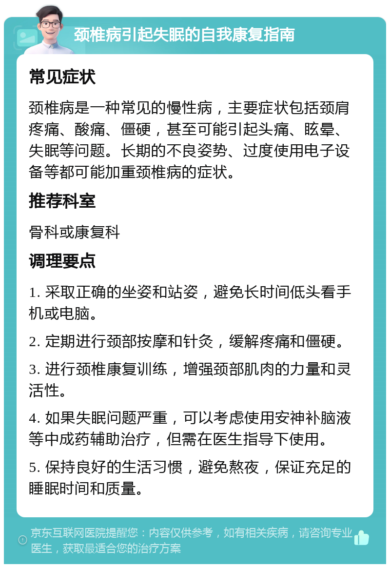 颈椎病引起失眠的自我康复指南 常见症状 颈椎病是一种常见的慢性病，主要症状包括颈肩疼痛、酸痛、僵硬，甚至可能引起头痛、眩晕、失眠等问题。长期的不良姿势、过度使用电子设备等都可能加重颈椎病的症状。 推荐科室 骨科或康复科 调理要点 1. 采取正确的坐姿和站姿，避免长时间低头看手机或电脑。 2. 定期进行颈部按摩和针灸，缓解疼痛和僵硬。 3. 进行颈椎康复训练，增强颈部肌肉的力量和灵活性。 4. 如果失眠问题严重，可以考虑使用安神补脑液等中成药辅助治疗，但需在医生指导下使用。 5. 保持良好的生活习惯，避免熬夜，保证充足的睡眠时间和质量。