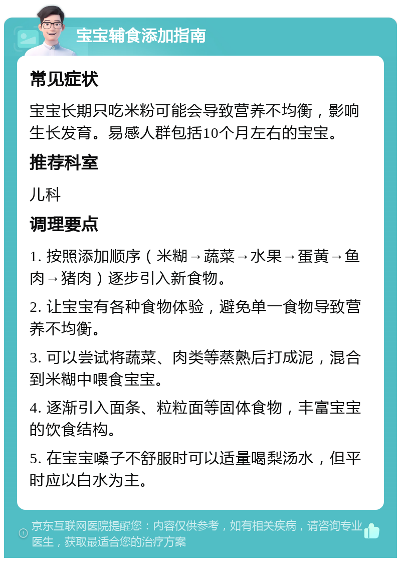 宝宝辅食添加指南 常见症状 宝宝长期只吃米粉可能会导致营养不均衡，影响生长发育。易感人群包括10个月左右的宝宝。 推荐科室 儿科 调理要点 1. 按照添加顺序（米糊→蔬菜→水果→蛋黄→鱼肉→猪肉）逐步引入新食物。 2. 让宝宝有各种食物体验，避免单一食物导致营养不均衡。 3. 可以尝试将蔬菜、肉类等蒸熟后打成泥，混合到米糊中喂食宝宝。 4. 逐渐引入面条、粒粒面等固体食物，丰富宝宝的饮食结构。 5. 在宝宝嗓子不舒服时可以适量喝梨汤水，但平时应以白水为主。