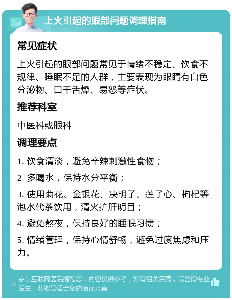 上火引起的眼部问题调理指南 常见症状 上火引起的眼部问题常见于情绪不稳定、饮食不规律、睡眠不足的人群，主要表现为眼睛有白色分泌物、口干舌燥、易怒等症状。 推荐科室 中医科或眼科 调理要点 1. 饮食清淡，避免辛辣刺激性食物； 2. 多喝水，保持水分平衡； 3. 使用菊花、金银花、决明子、莲子心、枸杞等泡水代茶饮用，清火护肝明目； 4. 避免熬夜，保持良好的睡眠习惯； 5. 情绪管理，保持心情舒畅，避免过度焦虑和压力。