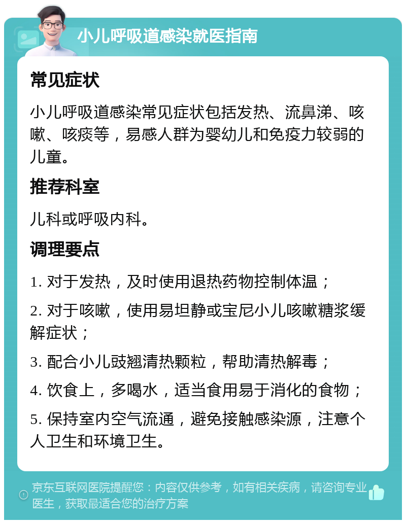 小儿呼吸道感染就医指南 常见症状 小儿呼吸道感染常见症状包括发热、流鼻涕、咳嗽、咳痰等，易感人群为婴幼儿和免疫力较弱的儿童。 推荐科室 儿科或呼吸内科。 调理要点 1. 对于发热，及时使用退热药物控制体温； 2. 对于咳嗽，使用易坦静或宝尼小儿咳嗽糖浆缓解症状； 3. 配合小儿豉翘清热颗粒，帮助清热解毒； 4. 饮食上，多喝水，适当食用易于消化的食物； 5. 保持室内空气流通，避免接触感染源，注意个人卫生和环境卫生。