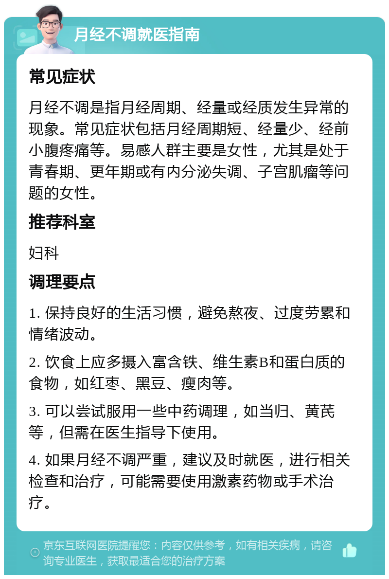 月经不调就医指南 常见症状 月经不调是指月经周期、经量或经质发生异常的现象。常见症状包括月经周期短、经量少、经前小腹疼痛等。易感人群主要是女性，尤其是处于青春期、更年期或有内分泌失调、子宫肌瘤等问题的女性。 推荐科室 妇科 调理要点 1. 保持良好的生活习惯，避免熬夜、过度劳累和情绪波动。 2. 饮食上应多摄入富含铁、维生素B和蛋白质的食物，如红枣、黑豆、瘦肉等。 3. 可以尝试服用一些中药调理，如当归、黄芪等，但需在医生指导下使用。 4. 如果月经不调严重，建议及时就医，进行相关检查和治疗，可能需要使用激素药物或手术治疗。