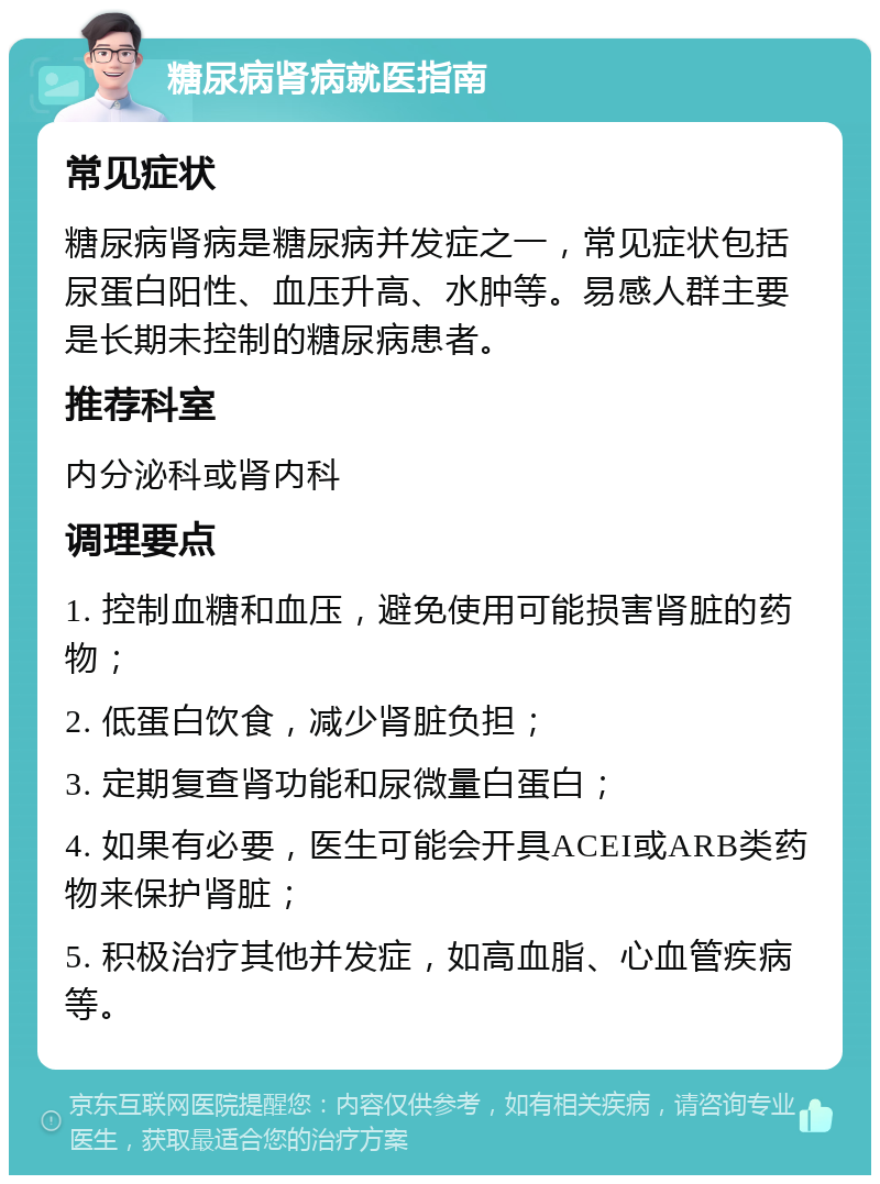 糖尿病肾病就医指南 常见症状 糖尿病肾病是糖尿病并发症之一，常见症状包括尿蛋白阳性、血压升高、水肿等。易感人群主要是长期未控制的糖尿病患者。 推荐科室 内分泌科或肾内科 调理要点 1. 控制血糖和血压，避免使用可能损害肾脏的药物； 2. 低蛋白饮食，减少肾脏负担； 3. 定期复查肾功能和尿微量白蛋白； 4. 如果有必要，医生可能会开具ACEI或ARB类药物来保护肾脏； 5. 积极治疗其他并发症，如高血脂、心血管疾病等。