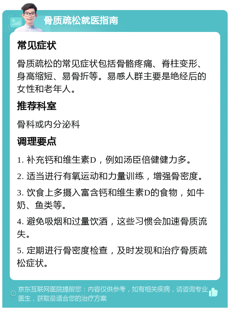 骨质疏松就医指南 常见症状 骨质疏松的常见症状包括骨骼疼痛、脊柱变形、身高缩短、易骨折等。易感人群主要是绝经后的女性和老年人。 推荐科室 骨科或内分泌科 调理要点 1. 补充钙和维生素D，例如汤臣倍健健力多。 2. 适当进行有氧运动和力量训练，增强骨密度。 3. 饮食上多摄入富含钙和维生素D的食物，如牛奶、鱼类等。 4. 避免吸烟和过量饮酒，这些习惯会加速骨质流失。 5. 定期进行骨密度检查，及时发现和治疗骨质疏松症状。