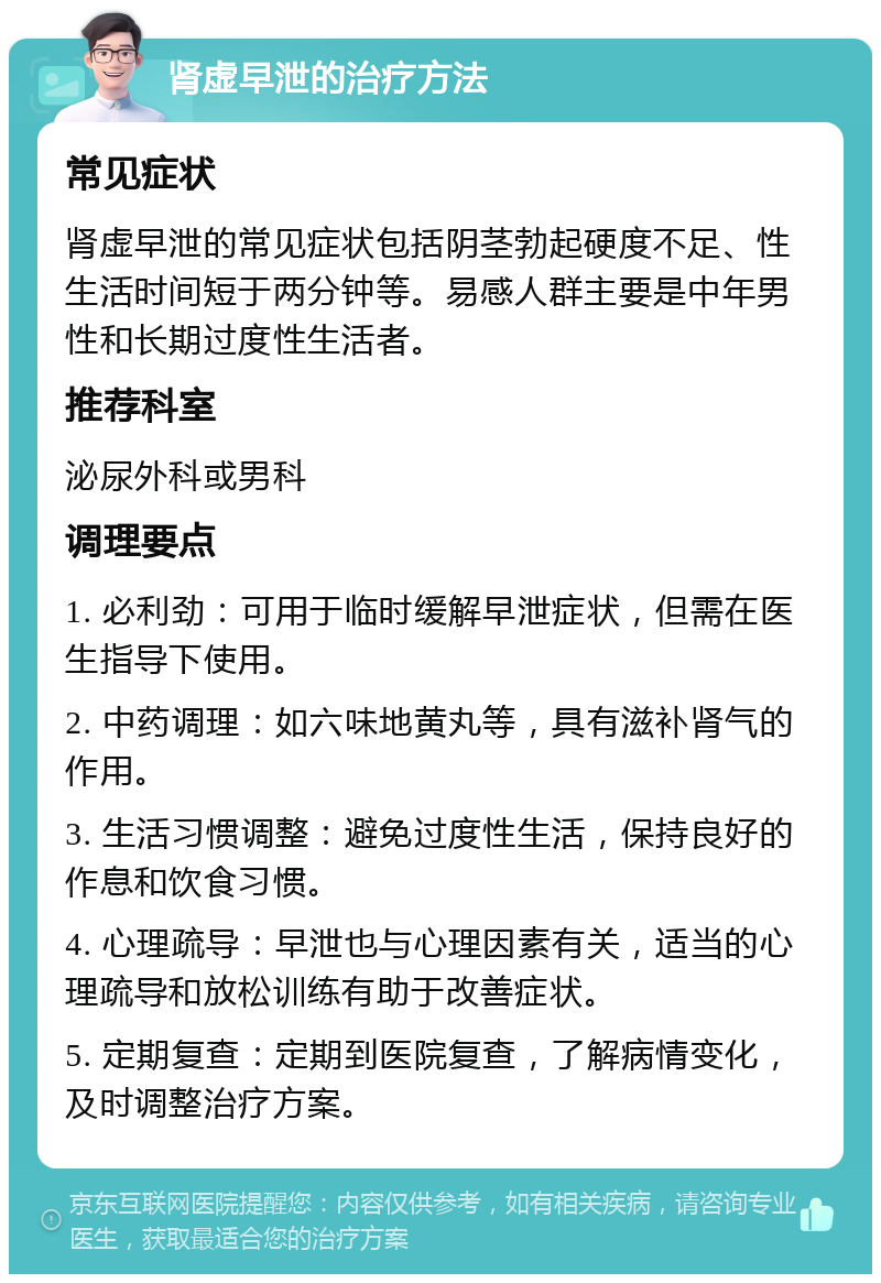 肾虚早泄的治疗方法 常见症状 肾虚早泄的常见症状包括阴茎勃起硬度不足、性生活时间短于两分钟等。易感人群主要是中年男性和长期过度性生活者。 推荐科室 泌尿外科或男科 调理要点 1. 必利劲：可用于临时缓解早泄症状，但需在医生指导下使用。 2. 中药调理：如六味地黄丸等，具有滋补肾气的作用。 3. 生活习惯调整：避免过度性生活，保持良好的作息和饮食习惯。 4. 心理疏导：早泄也与心理因素有关，适当的心理疏导和放松训练有助于改善症状。 5. 定期复查：定期到医院复查，了解病情变化，及时调整治疗方案。