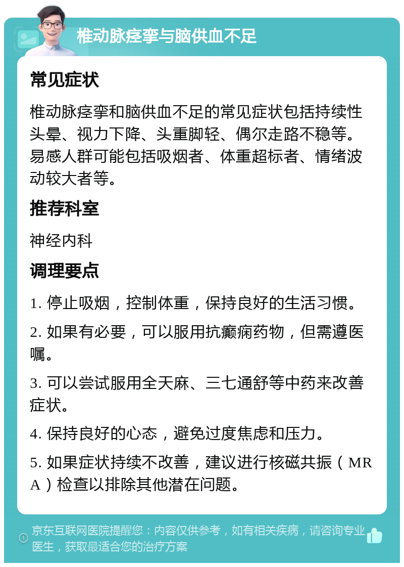 椎动脉痉挛与脑供血不足 常见症状 椎动脉痉挛和脑供血不足的常见症状包括持续性头晕、视力下降、头重脚轻、偶尔走路不稳等。易感人群可能包括吸烟者、体重超标者、情绪波动较大者等。 推荐科室 神经内科 调理要点 1. 停止吸烟，控制体重，保持良好的生活习惯。 2. 如果有必要，可以服用抗癫痫药物，但需遵医嘱。 3. 可以尝试服用全天麻、三七通舒等中药来改善症状。 4. 保持良好的心态，避免过度焦虑和压力。 5. 如果症状持续不改善，建议进行核磁共振（MRA）检查以排除其他潜在问题。