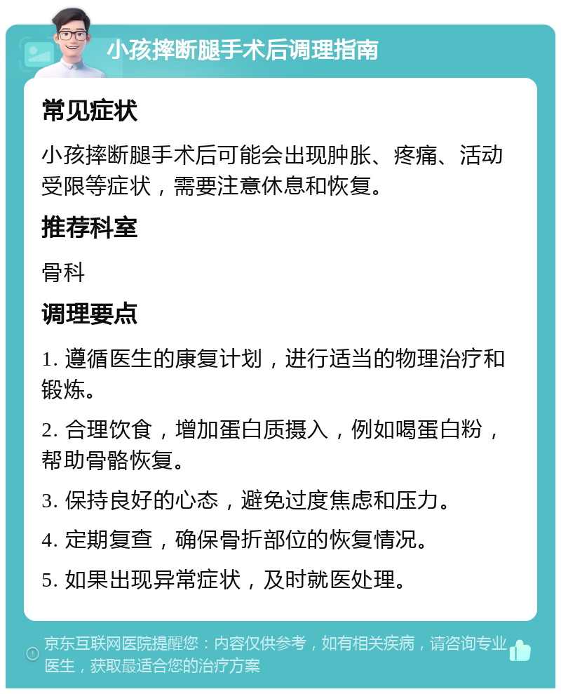 小孩摔断腿手术后调理指南 常见症状 小孩摔断腿手术后可能会出现肿胀、疼痛、活动受限等症状，需要注意休息和恢复。 推荐科室 骨科 调理要点 1. 遵循医生的康复计划，进行适当的物理治疗和锻炼。 2. 合理饮食，增加蛋白质摄入，例如喝蛋白粉，帮助骨骼恢复。 3. 保持良好的心态，避免过度焦虑和压力。 4. 定期复查，确保骨折部位的恢复情况。 5. 如果出现异常症状，及时就医处理。