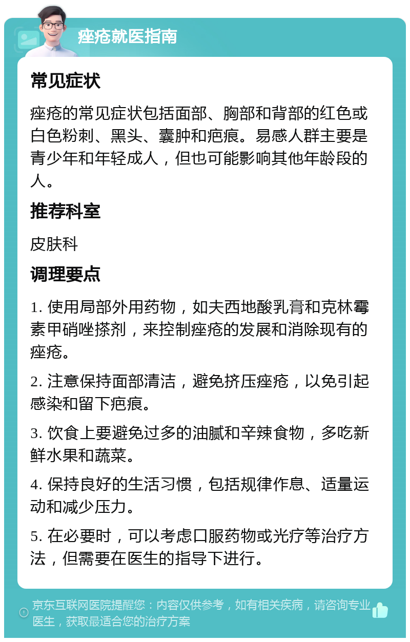 痤疮就医指南 常见症状 痤疮的常见症状包括面部、胸部和背部的红色或白色粉刺、黑头、囊肿和疤痕。易感人群主要是青少年和年轻成人，但也可能影响其他年龄段的人。 推荐科室 皮肤科 调理要点 1. 使用局部外用药物，如夫西地酸乳膏和克林霉素甲硝唑搽剂，来控制痤疮的发展和消除现有的痤疮。 2. 注意保持面部清洁，避免挤压痤疮，以免引起感染和留下疤痕。 3. 饮食上要避免过多的油腻和辛辣食物，多吃新鲜水果和蔬菜。 4. 保持良好的生活习惯，包括规律作息、适量运动和减少压力。 5. 在必要时，可以考虑口服药物或光疗等治疗方法，但需要在医生的指导下进行。