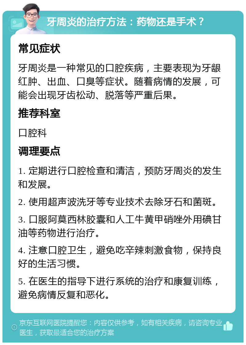 牙周炎的治疗方法：药物还是手术？ 常见症状 牙周炎是一种常见的口腔疾病，主要表现为牙龈红肿、出血、口臭等症状。随着病情的发展，可能会出现牙齿松动、脱落等严重后果。 推荐科室 口腔科 调理要点 1. 定期进行口腔检查和清洁，预防牙周炎的发生和发展。 2. 使用超声波洗牙等专业技术去除牙石和菌斑。 3. 口服阿莫西林胶囊和人工牛黄甲硝唑外用碘甘油等药物进行治疗。 4. 注意口腔卫生，避免吃辛辣刺激食物，保持良好的生活习惯。 5. 在医生的指导下进行系统的治疗和康复训练，避免病情反复和恶化。