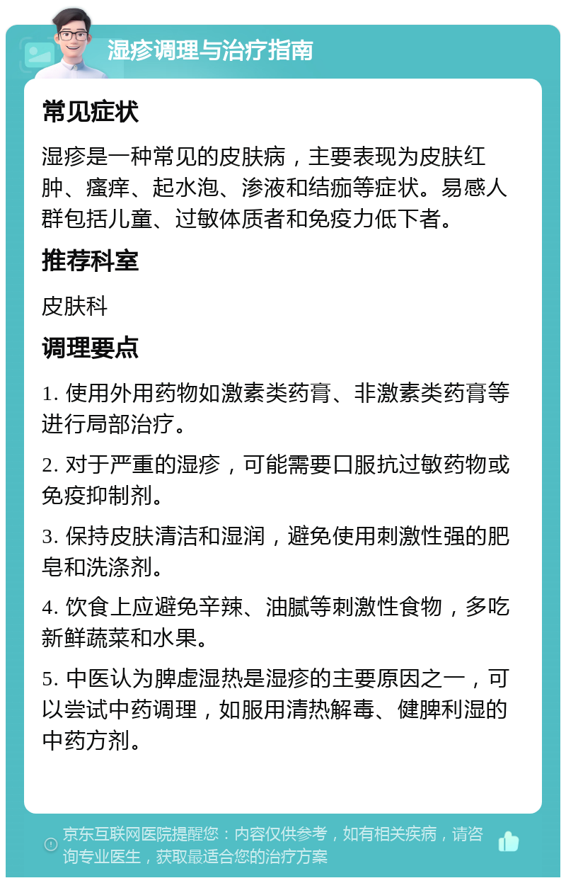 湿疹调理与治疗指南 常见症状 湿疹是一种常见的皮肤病，主要表现为皮肤红肿、瘙痒、起水泡、渗液和结痂等症状。易感人群包括儿童、过敏体质者和免疫力低下者。 推荐科室 皮肤科 调理要点 1. 使用外用药物如激素类药膏、非激素类药膏等进行局部治疗。 2. 对于严重的湿疹，可能需要口服抗过敏药物或免疫抑制剂。 3. 保持皮肤清洁和湿润，避免使用刺激性强的肥皂和洗涤剂。 4. 饮食上应避免辛辣、油腻等刺激性食物，多吃新鲜蔬菜和水果。 5. 中医认为脾虚湿热是湿疹的主要原因之一，可以尝试中药调理，如服用清热解毒、健脾利湿的中药方剂。