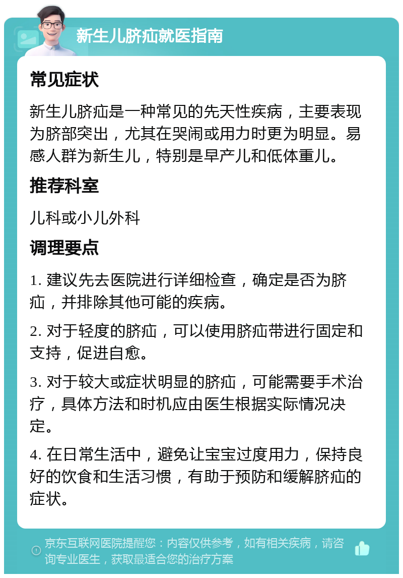 新生儿脐疝就医指南 常见症状 新生儿脐疝是一种常见的先天性疾病，主要表现为脐部突出，尤其在哭闹或用力时更为明显。易感人群为新生儿，特别是早产儿和低体重儿。 推荐科室 儿科或小儿外科 调理要点 1. 建议先去医院进行详细检查，确定是否为脐疝，并排除其他可能的疾病。 2. 对于轻度的脐疝，可以使用脐疝带进行固定和支持，促进自愈。 3. 对于较大或症状明显的脐疝，可能需要手术治疗，具体方法和时机应由医生根据实际情况决定。 4. 在日常生活中，避免让宝宝过度用力，保持良好的饮食和生活习惯，有助于预防和缓解脐疝的症状。