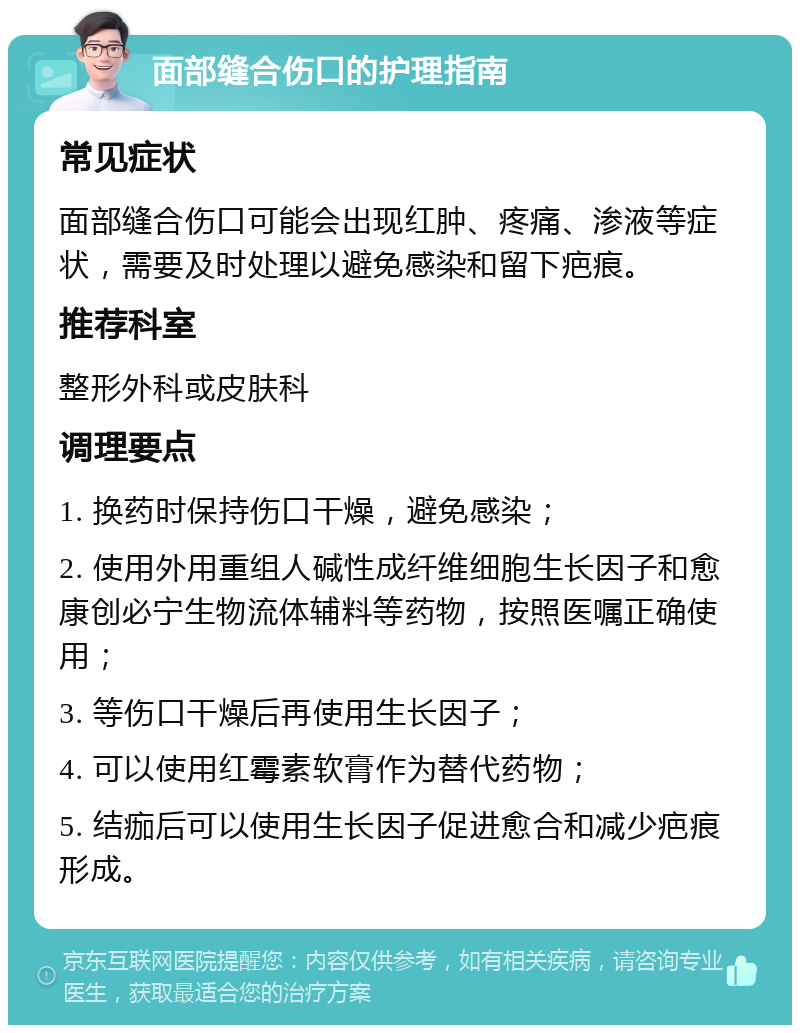 面部缝合伤口的护理指南 常见症状 面部缝合伤口可能会出现红肿、疼痛、渗液等症状，需要及时处理以避免感染和留下疤痕。 推荐科室 整形外科或皮肤科 调理要点 1. 换药时保持伤口干燥，避免感染； 2. 使用外用重组人碱性成纤维细胞生长因子和愈康创必宁生物流体辅料等药物，按照医嘱正确使用； 3. 等伤口干燥后再使用生长因子； 4. 可以使用红霉素软膏作为替代药物； 5. 结痂后可以使用生长因子促进愈合和减少疤痕形成。