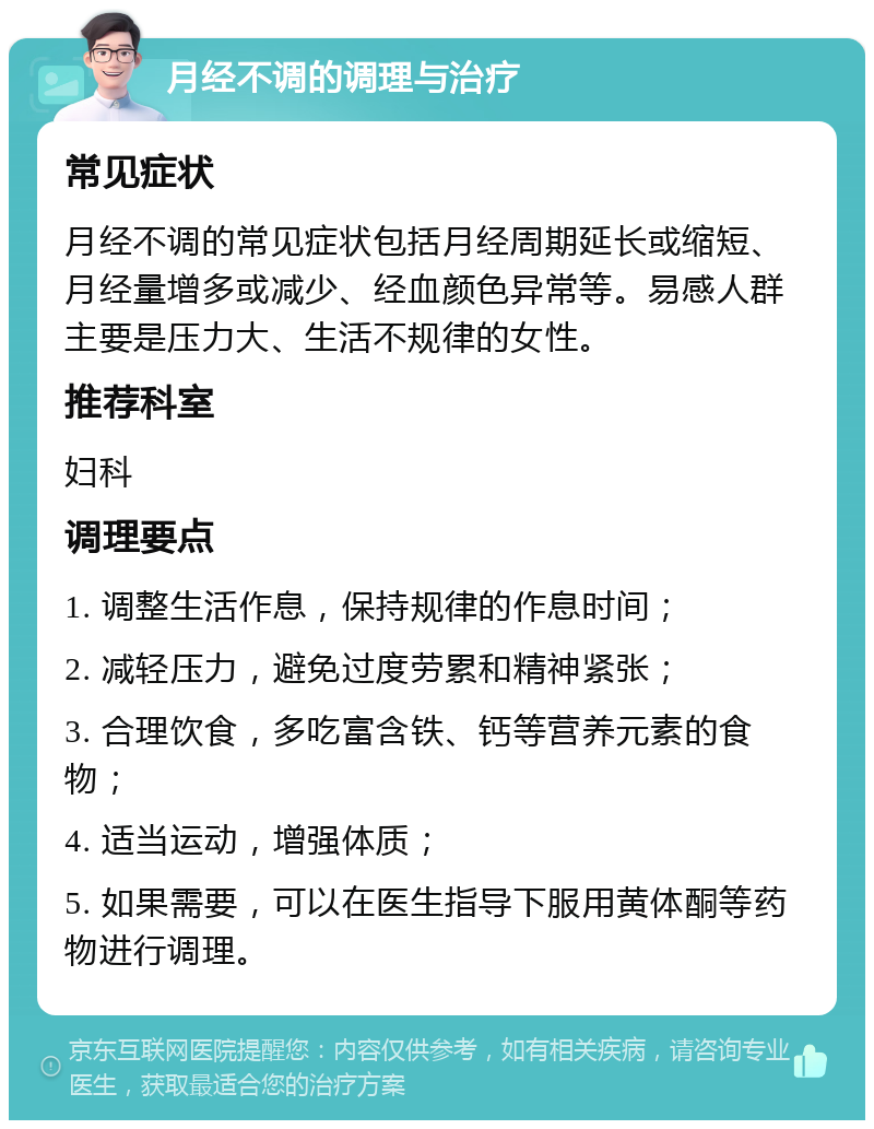 月经不调的调理与治疗 常见症状 月经不调的常见症状包括月经周期延长或缩短、月经量增多或减少、经血颜色异常等。易感人群主要是压力大、生活不规律的女性。 推荐科室 妇科 调理要点 1. 调整生活作息，保持规律的作息时间； 2. 减轻压力，避免过度劳累和精神紧张； 3. 合理饮食，多吃富含铁、钙等营养元素的食物； 4. 适当运动，增强体质； 5. 如果需要，可以在医生指导下服用黄体酮等药物进行调理。