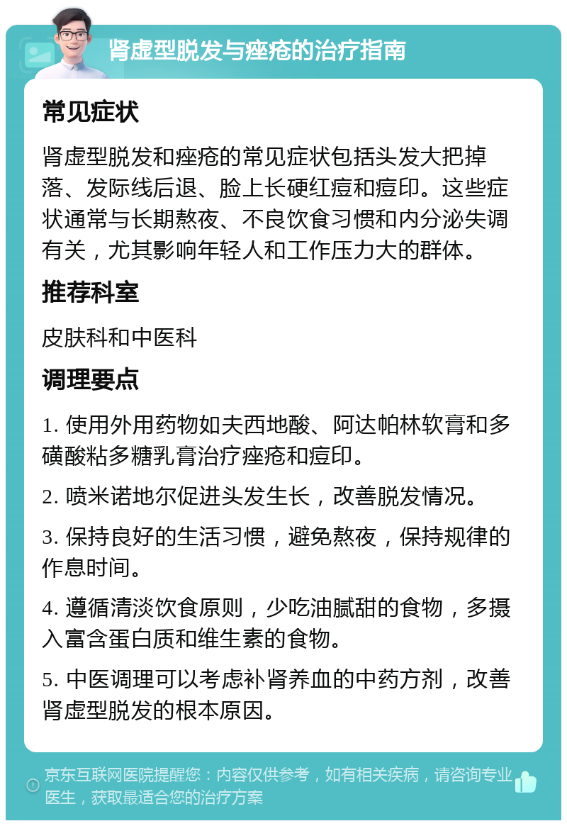 肾虚型脱发与痤疮的治疗指南 常见症状 肾虚型脱发和痤疮的常见症状包括头发大把掉落、发际线后退、脸上长硬红痘和痘印。这些症状通常与长期熬夜、不良饮食习惯和内分泌失调有关，尤其影响年轻人和工作压力大的群体。 推荐科室 皮肤科和中医科 调理要点 1. 使用外用药物如夫西地酸、阿达帕林软膏和多磺酸粘多糖乳膏治疗痤疮和痘印。 2. 喷米诺地尔促进头发生长，改善脱发情况。 3. 保持良好的生活习惯，避免熬夜，保持规律的作息时间。 4. 遵循清淡饮食原则，少吃油腻甜的食物，多摄入富含蛋白质和维生素的食物。 5. 中医调理可以考虑补肾养血的中药方剂，改善肾虚型脱发的根本原因。