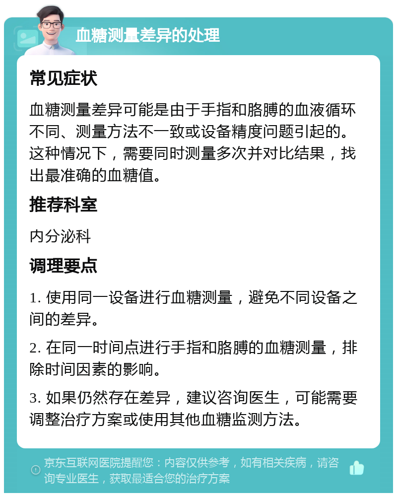 血糖测量差异的处理 常见症状 血糖测量差异可能是由于手指和胳膊的血液循环不同、测量方法不一致或设备精度问题引起的。这种情况下，需要同时测量多次并对比结果，找出最准确的血糖值。 推荐科室 内分泌科 调理要点 1. 使用同一设备进行血糖测量，避免不同设备之间的差异。 2. 在同一时间点进行手指和胳膊的血糖测量，排除时间因素的影响。 3. 如果仍然存在差异，建议咨询医生，可能需要调整治疗方案或使用其他血糖监测方法。