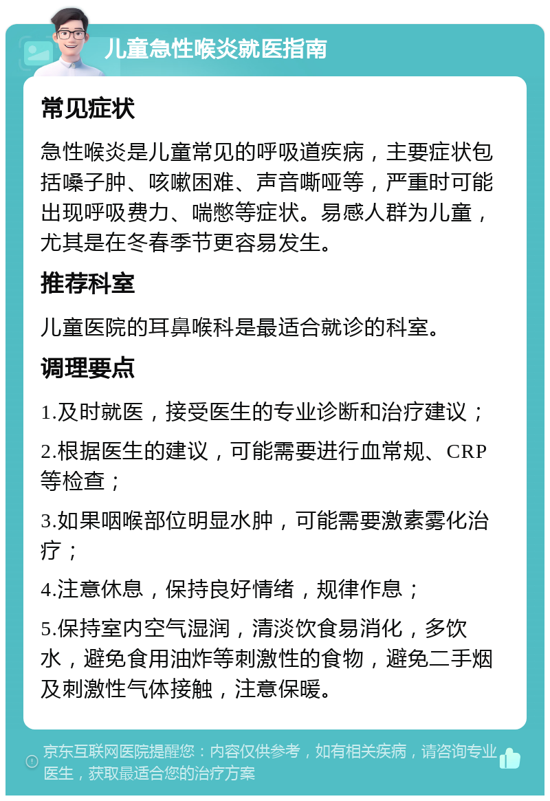 儿童急性喉炎就医指南 常见症状 急性喉炎是儿童常见的呼吸道疾病，主要症状包括嗓子肿、咳嗽困难、声音嘶哑等，严重时可能出现呼吸费力、喘憋等症状。易感人群为儿童，尤其是在冬春季节更容易发生。 推荐科室 儿童医院的耳鼻喉科是最适合就诊的科室。 调理要点 1.及时就医，接受医生的专业诊断和治疗建议； 2.根据医生的建议，可能需要进行血常规、CRP等检查； 3.如果咽喉部位明显水肿，可能需要激素雾化治疗； 4.注意休息，保持良好情绪，规律作息； 5.保持室内空气湿润，清淡饮食易消化，多饮水，避免食用油炸等刺激性的食物，避免二手烟及刺激性气体接触，注意保暖。