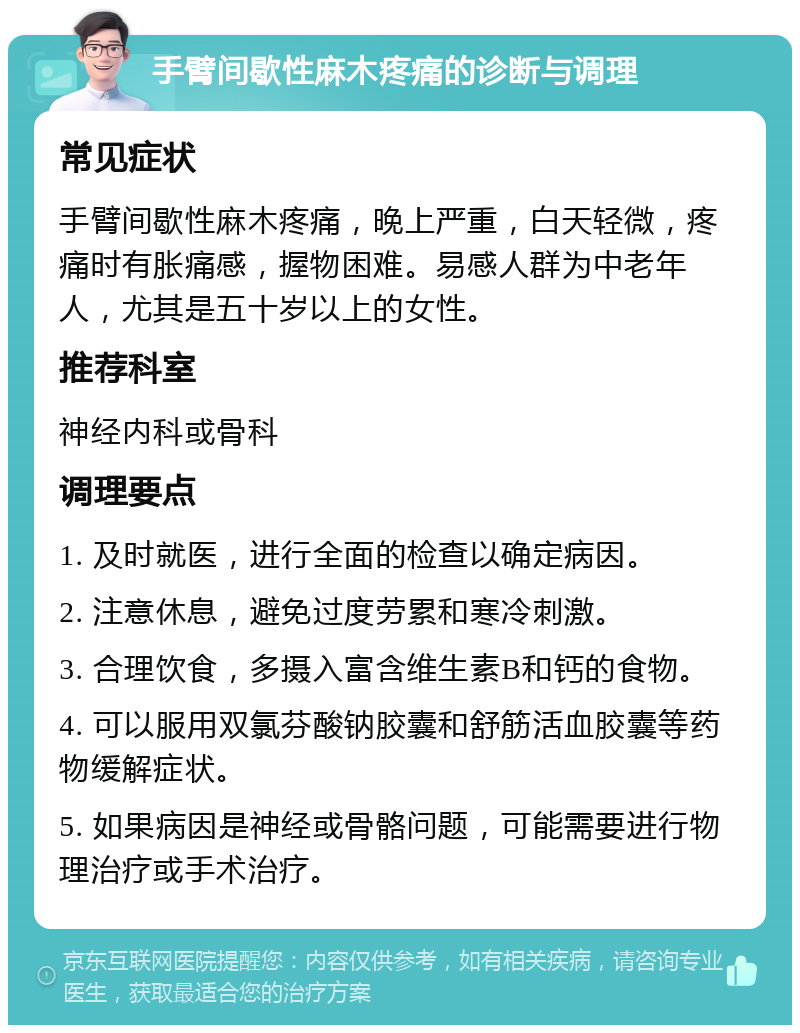 手臂间歇性麻木疼痛的诊断与调理 常见症状 手臂间歇性麻木疼痛，晚上严重，白天轻微，疼痛时有胀痛感，握物困难。易感人群为中老年人，尤其是五十岁以上的女性。 推荐科室 神经内科或骨科 调理要点 1. 及时就医，进行全面的检查以确定病因。 2. 注意休息，避免过度劳累和寒冷刺激。 3. 合理饮食，多摄入富含维生素B和钙的食物。 4. 可以服用双氯芬酸钠胶囊和舒筋活血胶囊等药物缓解症状。 5. 如果病因是神经或骨骼问题，可能需要进行物理治疗或手术治疗。