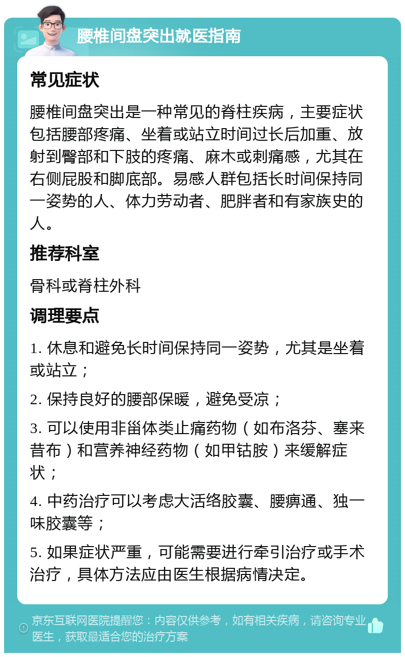 腰椎间盘突出就医指南 常见症状 腰椎间盘突出是一种常见的脊柱疾病，主要症状包括腰部疼痛、坐着或站立时间过长后加重、放射到臀部和下肢的疼痛、麻木或刺痛感，尤其在右侧屁股和脚底部。易感人群包括长时间保持同一姿势的人、体力劳动者、肥胖者和有家族史的人。 推荐科室 骨科或脊柱外科 调理要点 1. 休息和避免长时间保持同一姿势，尤其是坐着或站立； 2. 保持良好的腰部保暖，避免受凉； 3. 可以使用非甾体类止痛药物（如布洛芬、塞来昔布）和营养神经药物（如甲钴胺）来缓解症状； 4. 中药治疗可以考虑大活络胶囊、腰痹通、独一味胶囊等； 5. 如果症状严重，可能需要进行牵引治疗或手术治疗，具体方法应由医生根据病情决定。