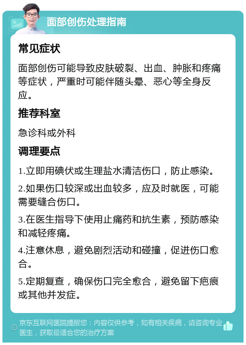 面部创伤处理指南 常见症状 面部创伤可能导致皮肤破裂、出血、肿胀和疼痛等症状，严重时可能伴随头晕、恶心等全身反应。 推荐科室 急诊科或外科 调理要点 1.立即用碘伏或生理盐水清洁伤口，防止感染。 2.如果伤口较深或出血较多，应及时就医，可能需要缝合伤口。 3.在医生指导下使用止痛药和抗生素，预防感染和减轻疼痛。 4.注意休息，避免剧烈活动和碰撞，促进伤口愈合。 5.定期复查，确保伤口完全愈合，避免留下疤痕或其他并发症。