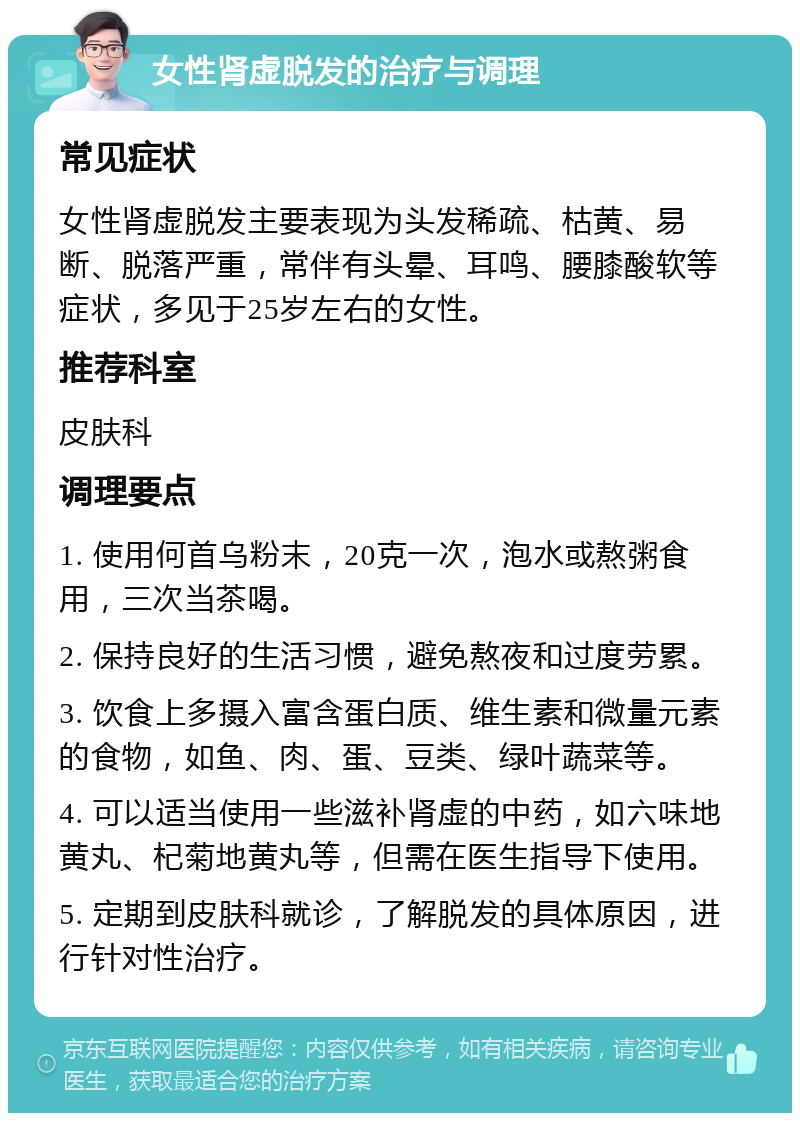 女性肾虚脱发的治疗与调理 常见症状 女性肾虚脱发主要表现为头发稀疏、枯黄、易断、脱落严重，常伴有头晕、耳鸣、腰膝酸软等症状，多见于25岁左右的女性。 推荐科室 皮肤科 调理要点 1. 使用何首乌粉末，20克一次，泡水或熬粥食用，三次当茶喝。 2. 保持良好的生活习惯，避免熬夜和过度劳累。 3. 饮食上多摄入富含蛋白质、维生素和微量元素的食物，如鱼、肉、蛋、豆类、绿叶蔬菜等。 4. 可以适当使用一些滋补肾虚的中药，如六味地黄丸、杞菊地黄丸等，但需在医生指导下使用。 5. 定期到皮肤科就诊，了解脱发的具体原因，进行针对性治疗。