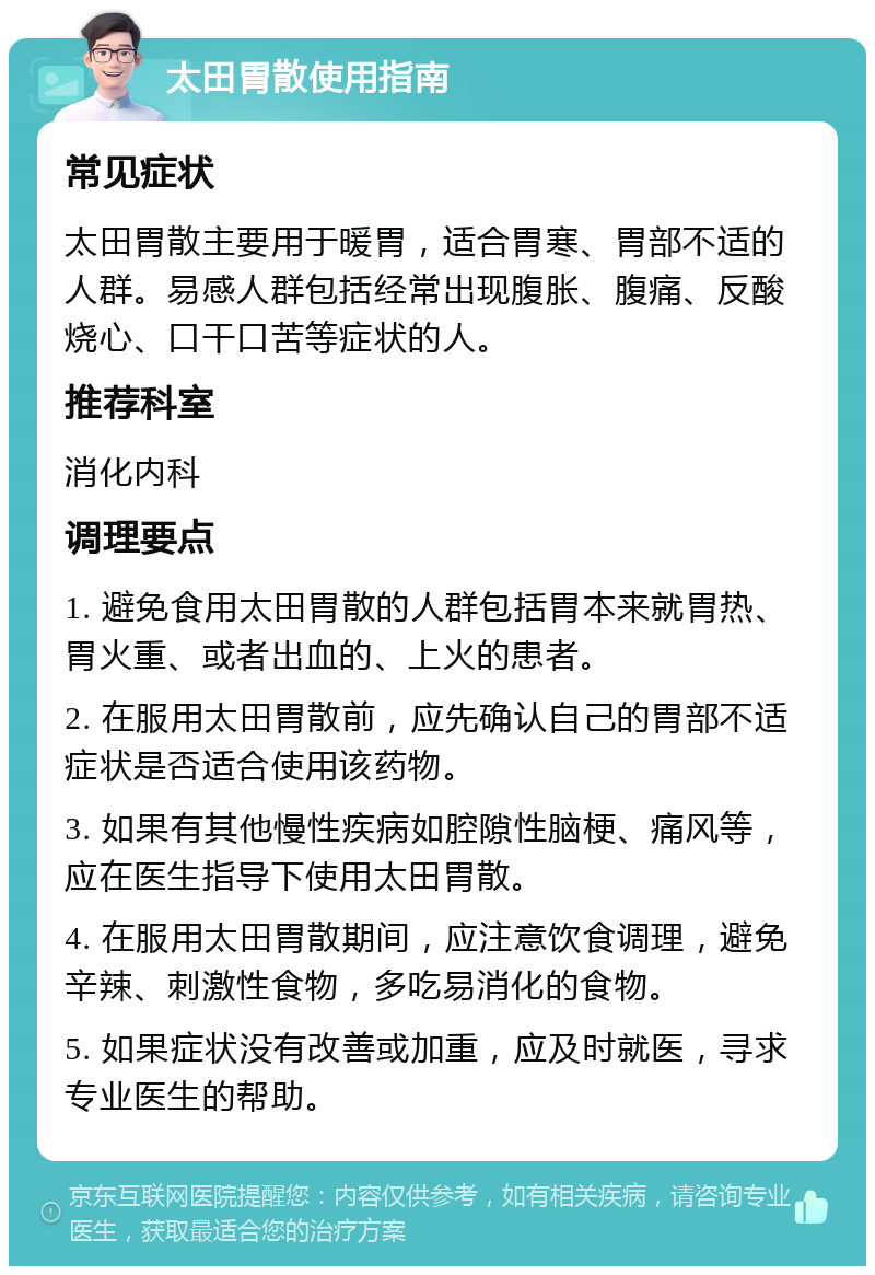 太田胃散使用指南 常见症状 太田胃散主要用于暖胃，适合胃寒、胃部不适的人群。易感人群包括经常出现腹胀、腹痛、反酸烧心、口干口苦等症状的人。 推荐科室 消化内科 调理要点 1. 避免食用太田胃散的人群包括胃本来就胃热、胃火重、或者出血的、上火的患者。 2. 在服用太田胃散前，应先确认自己的胃部不适症状是否适合使用该药物。 3. 如果有其他慢性疾病如腔隙性脑梗、痛风等，应在医生指导下使用太田胃散。 4. 在服用太田胃散期间，应注意饮食调理，避免辛辣、刺激性食物，多吃易消化的食物。 5. 如果症状没有改善或加重，应及时就医，寻求专业医生的帮助。