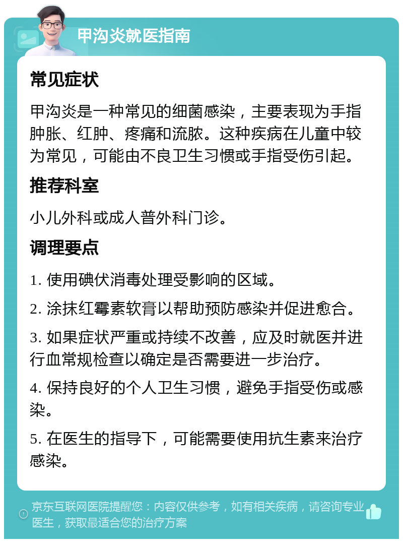 甲沟炎就医指南 常见症状 甲沟炎是一种常见的细菌感染，主要表现为手指肿胀、红肿、疼痛和流脓。这种疾病在儿童中较为常见，可能由不良卫生习惯或手指受伤引起。 推荐科室 小儿外科或成人普外科门诊。 调理要点 1. 使用碘伏消毒处理受影响的区域。 2. 涂抹红霉素软膏以帮助预防感染并促进愈合。 3. 如果症状严重或持续不改善，应及时就医并进行血常规检查以确定是否需要进一步治疗。 4. 保持良好的个人卫生习惯，避免手指受伤或感染。 5. 在医生的指导下，可能需要使用抗生素来治疗感染。